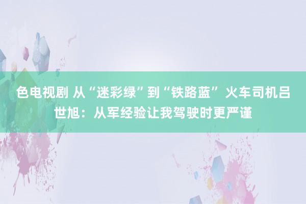 色电视剧 从“迷彩绿”到“铁路蓝” 火车司机吕世旭：从军经验让我驾驶时更严谨