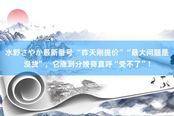 水野さやか最新番号 “昨天刚提价”“最大问题是没货”，它涨到分娩商直呼“受不了”！