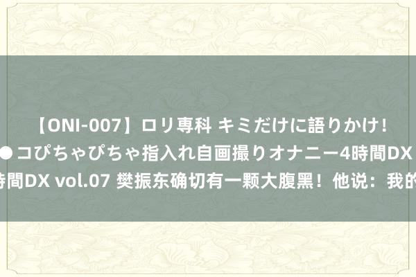 【ONI-007】ロリ専科 キミだけに語りかけ！ロリっ娘20人！オマ●コぴちゃぴちゃ指入れ自画撮りオナニー4時間DX vol.07 樊振东确切有一颗大腹黑！他说：我的信心从没动摇