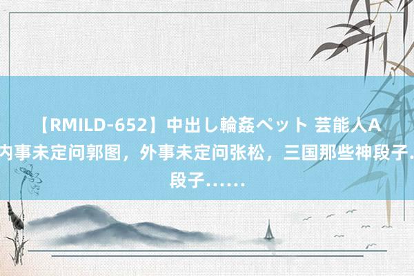 【RMILD-652】中出し輪姦ペット 芸能人AYA 内事未定问郭图，外事未定问张松，三国那些神段子……