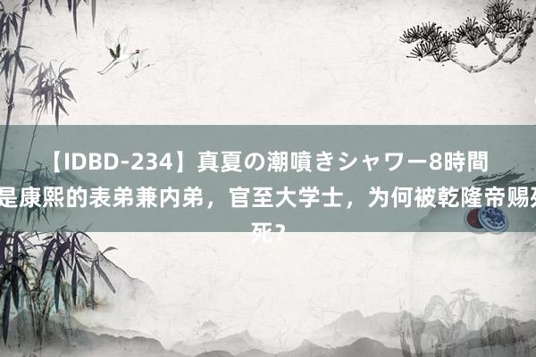 【IDBD-234】真夏の潮噴きシャワー8時間 他是康熙的表弟兼内弟，官至大学士，为何被乾隆帝赐死？