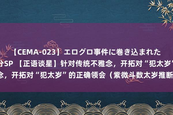 【CEMA-023】エログロ事件に巻き込まれた 人妻たちの昭和史 210分SP 【正语谈星】针对传统不雅念，开拓对“犯太岁”的正确领会（紫微斗数太岁推断章程教养）