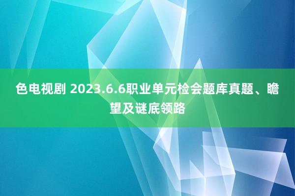 色电视剧 2023.6.6职业单元检会题库真题、瞻望及谜底领路