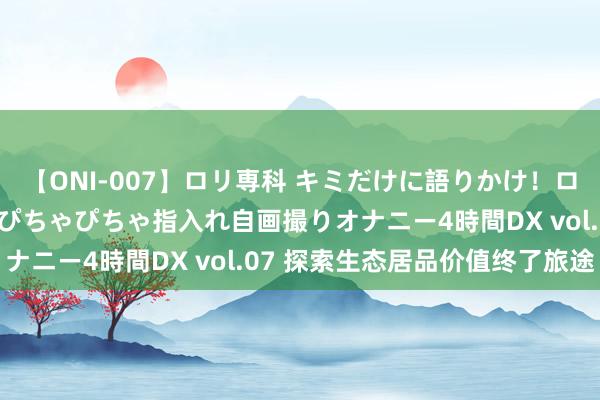 【ONI-007】ロリ専科 キミだけに語りかけ！ロリっ娘20人！オマ●コぴちゃぴちゃ指入れ自画撮りオナニー4時間DX vol.07 探索生态居品价值终了旅途