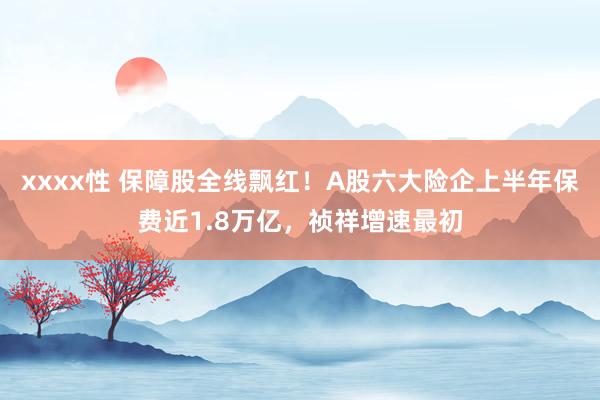 xxxx性 保障股全线飘红！A股六大险企上半年保费近1.8万亿，祯祥增速最初