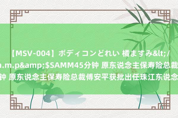 【MSV-004】ボディコンどれい 橘ますみ</a>1992-02-06h.m.p&$SAMM45分钟 原东说念主保寿险总裁傅安平获批出任珠江东说念主寿总司理