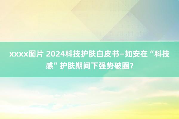 xxxx图片 2024科技护肤白皮书—如安在“科技感”护肤期间下强势破圈？