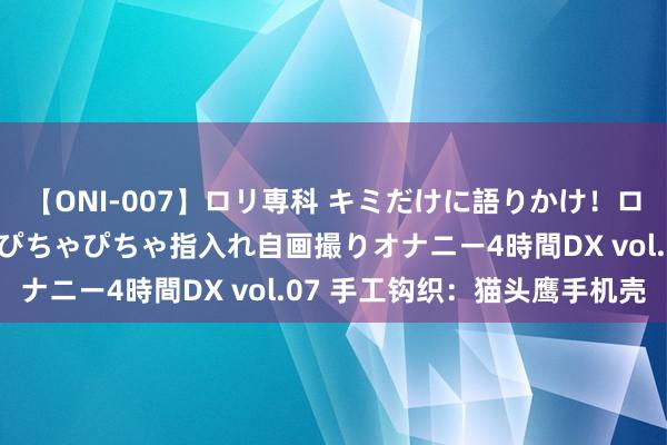 【ONI-007】ロリ専科 キミだけに語りかけ！ロリっ娘20人！オマ●コぴちゃぴちゃ指入れ自画撮りオナニー4時間DX vol.07 手工钩织：猫头鹰手机壳