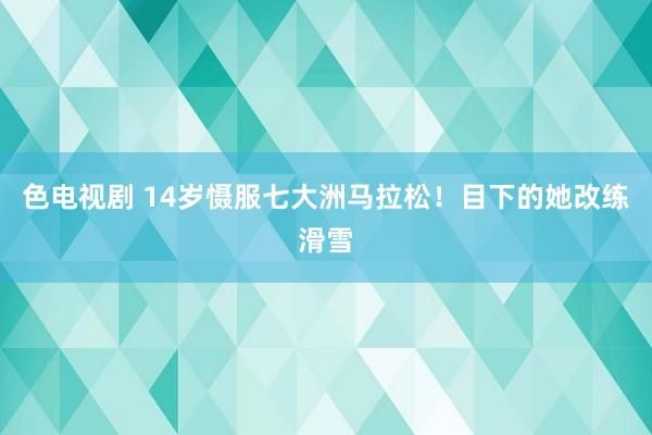 色电视剧 14岁慑服七大洲马拉松！目下的她改练滑雪