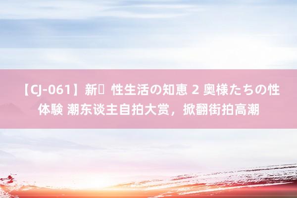 【CJ-061】新・性生活の知恵 2 奥様たちの性体験 潮东谈主自拍大赏，掀翻街拍高潮