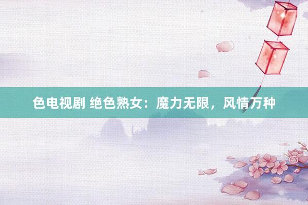 色电视剧 绝色熟女：魔力无限，风情万种