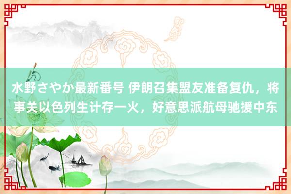 水野さやか最新番号 伊朗召集盟友准备复仇，将事关以色列生计存一火，好意思派航母驰援中东