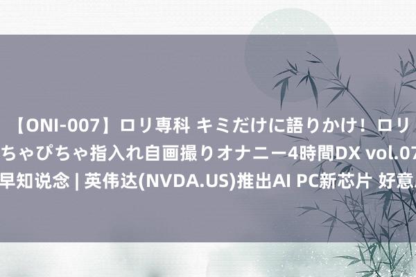 【ONI-007】ロリ専科 キミだけに語りかけ！ロリっ娘20人！オマ●コぴちゃぴちゃ指入れ自画撮りオナニー4時間DX vol.07 智通港股早知说念 | 英伟达(NVDA.US)推出AI PC新芯片 好意思联储或在第三季度初次降息