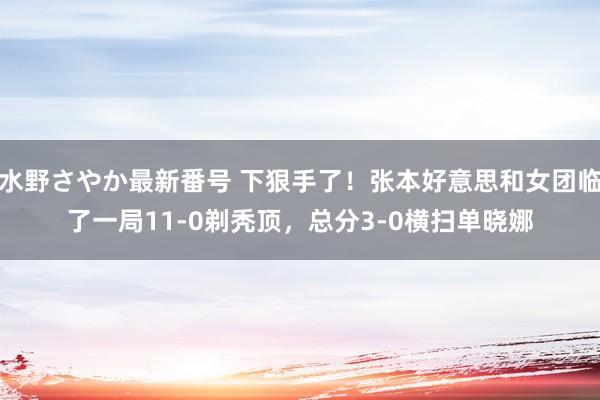 水野さやか最新番号 下狠手了！张本好意思和女团临了一局11-0剃秃顶，总分3-0横扫单晓娜