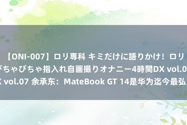 【ONI-007】ロリ専科 キミだけに語りかけ！ロリっ娘20人！オマ●コぴちゃぴちゃ指入れ自画撮りオナニー4時間DX vol.07 余承东：MateBook GT 14是华为迄今最弘大的札记本