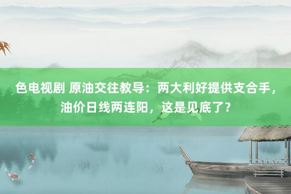 色电视剧 原油交往教导：两大利好提供支合手，油价日线两连阳，这是见底了？