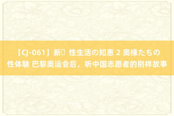 【CJ-061】新・性生活の知恵 2 奥様たちの性体験 巴黎奥运会后，听中国志愿者的别样故事