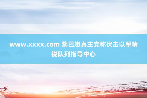 www.xxxx.com 黎巴嫩真主党称伏击以军精锐队列指导中心