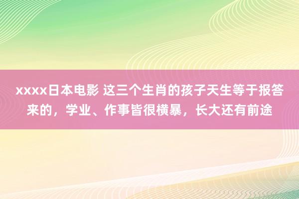 xxxx日本电影 这三个生肖的孩子天生等于报答来的，学业、作事皆很横暴，长大还有前途