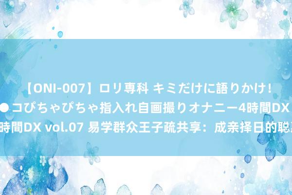 【ONI-007】ロリ専科 キミだけに語りかけ！ロリっ娘20人！オマ●コぴちゃぴちゃ指入れ自画撮りオナニー4時間DX vol.07 易学群众王子疏共享：成亲择日的聪惠与耀眼事项