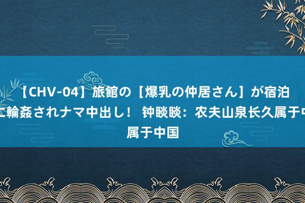 【CHV-04】旅館の［爆乳の仲居さん］が宿泊客に輪姦されナマ中出し！ 钟睒睒：农夫山泉长久属于中国