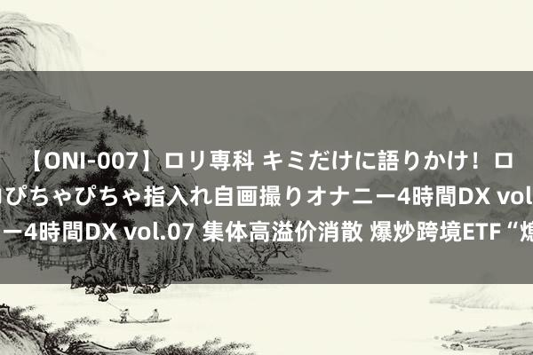 【ONI-007】ロリ専科 キミだけに語りかけ！ロリっ娘20人！オマ●コぴちゃぴちゃ指入れ自画撮りオナニー4時間DX vol.07 集体高溢价消散 爆炒跨境ETF“熄火”