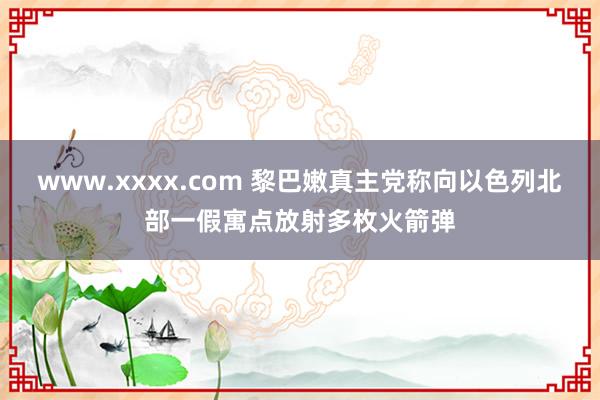 www.xxxx.com 黎巴嫩真主党称向以色列北部一假寓点放射多枚火箭弹