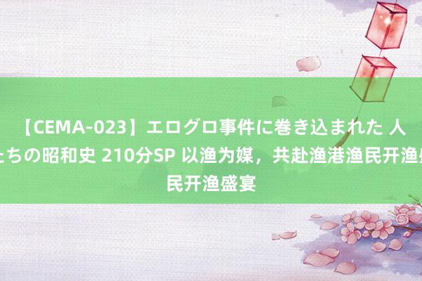 【CEMA-023】エログロ事件に巻き込まれた 人妻たちの昭和史 210分SP 以渔为媒，共赴渔港渔民开渔盛宴