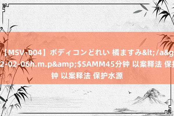 【MSV-004】ボディコンどれい 橘ますみ</a>1992-02-06h.m.p&$SAMM45分钟 以案释法 保护水源