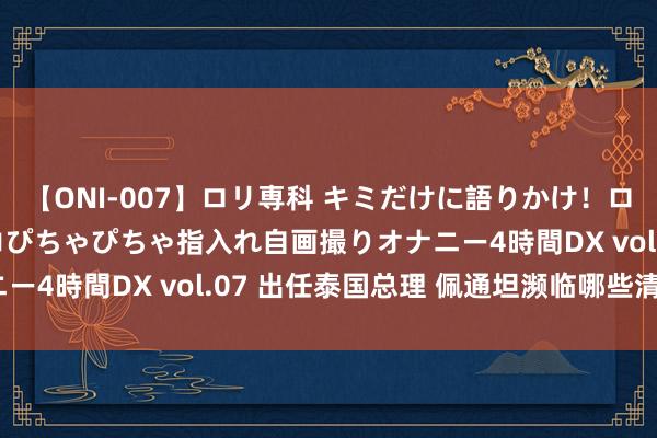 【ONI-007】ロリ専科 キミだけに語りかけ！ロリっ娘20人！オマ●コぴちゃぴちゃ指入れ自画撮りオナニー4時間DX vol.07 出任泰国总理 佩通坦濒临哪些清苦？