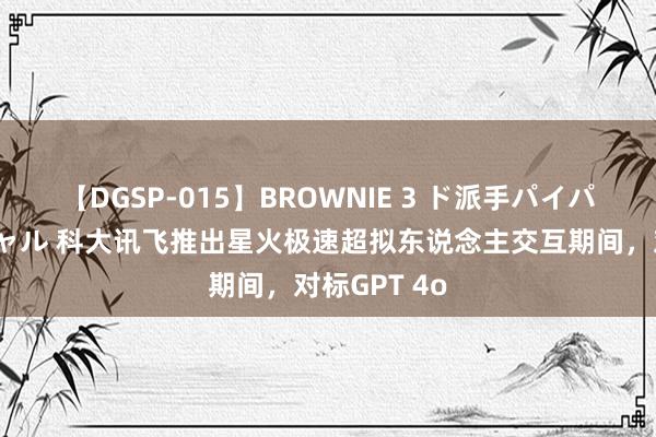 【DGSP-015】BROWNIE 3 ド派手パイパン強め黒ギャル 科大讯飞推出星火极速超拟东说念主交互期间，对标GPT 4o