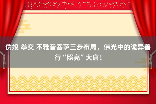 伪娘 拳交 不雅音菩萨三步布局，佛光中的诡异善行“照亮”大唐！