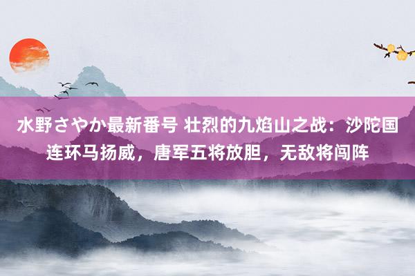 水野さやか最新番号 壮烈的九焰山之战：沙陀国连环马扬威，唐军五将放胆，无敌将闯阵