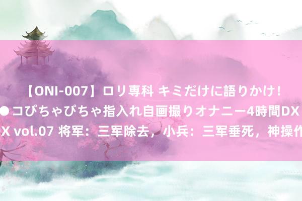 【ONI-007】ロリ専科 キミだけに語りかけ！ロリっ娘20人！オマ●コぴちゃぴちゃ指入れ自画撮りオナニー4時間DX vol.07 将军：三军除去，小兵：三军垂死，神操作竟灭掉了一个国度