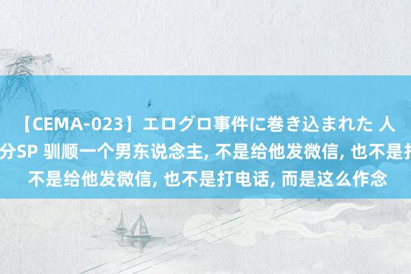 【CEMA-023】エログロ事件に巻き込まれた 人妻たちの昭和史 210分SP 驯顺一个男东说念主， 不是给他发微信， 也不是打电话， 而是这么作念