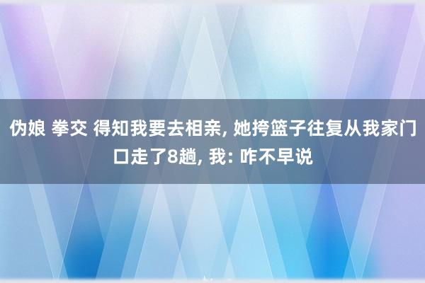 伪娘 拳交 得知我要去相亲， 她挎篮子往复从我家门口走了8趟， 我: 咋不早说