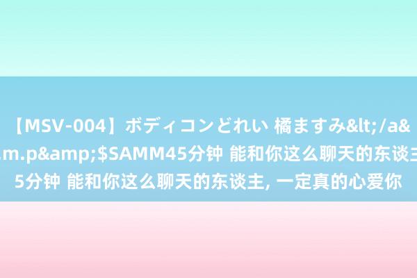 【MSV-004】ボディコンどれい 橘ますみ</a>1992-02-06h.m.p&$SAMM45分钟 能和你这么聊天的东谈主， 一定真的心爱你