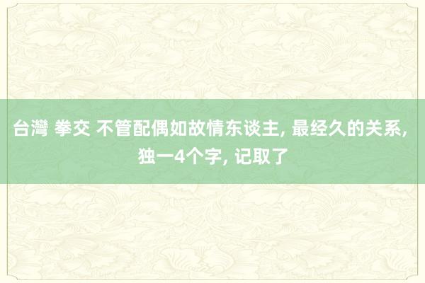 台灣 拳交 不管配偶如故情东谈主， 最经久的关系， 独一4个字， 记取了