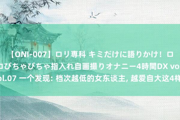 【ONI-007】ロリ専科 キミだけに語りかけ！ロリっ娘20人！オマ●コぴちゃぴちゃ指入れ自画撮りオナニー4時間DX vol.07 一个发现: 档次越低的女东谈主， 越爱自大这4样东西， 但愿你莫得。