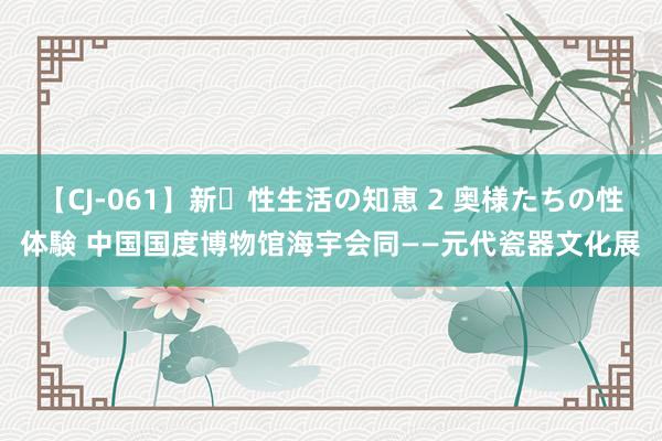 【CJ-061】新・性生活の知恵 2 奥様たちの性体験 中国国度博物馆海宇会同——元代瓷器文化展