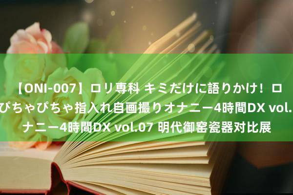 【ONI-007】ロリ専科 キミだけに語りかけ！ロリっ娘20人！オマ●コぴちゃぴちゃ指入れ自画撮りオナニー4時間DX vol.07 明代御窑瓷器对比展