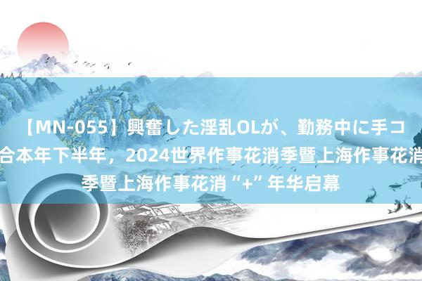 【MN-055】興奮した淫乱OLが、勤務中に手コキ！！？？ 集合本年下半年，2024世界作事花消季暨上海作事花消“+”年华启幕