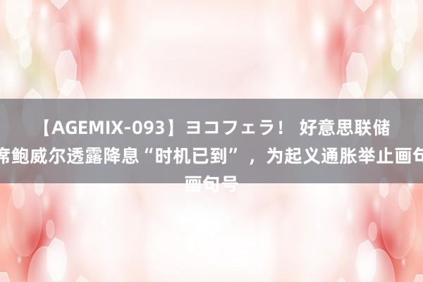 【AGEMIX-093】ヨコフェラ！ 好意思联储主席鲍威尔透露降息“时机已到” ，为起义通胀举止画句号