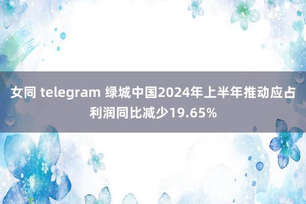 女同 telegram 绿城中国2024年上半年推动应占利润同比减少19.65%