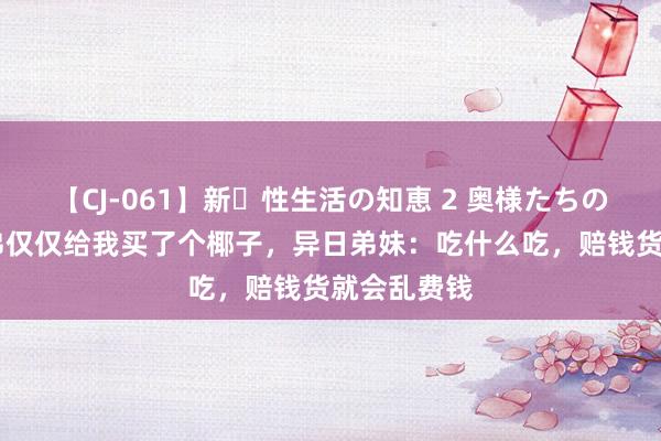 【CJ-061】新・性生活の知恵 2 奥様たちの性体験 弟弟仅仅给我买了个椰子，异日弟妹：吃什么吃，赔钱货就会乱费钱