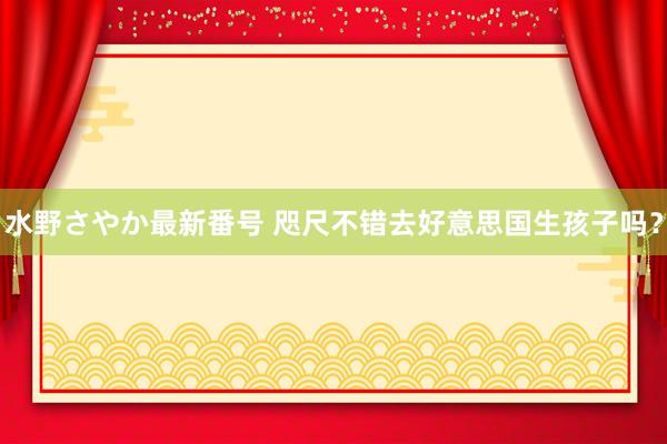 水野さやか最新番号 咫尺不错去好意思国生孩子吗？