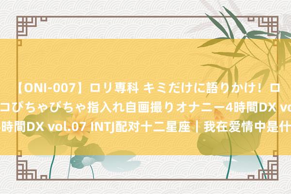 【ONI-007】ロリ専科 キミだけに語りかけ！ロリっ娘20人！オマ●コぴちゃぴちゃ指入れ自画撮りオナニー4時間DX vol.07 INTJ配对十二星座｜我在爱情中是什么状貌？