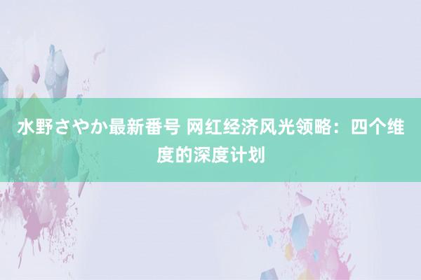 水野さやか最新番号 网红经济风光领略：四个维度的深度计划