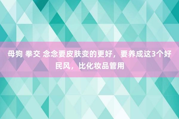 母狗 拳交 念念要皮肤变的更好，要养成这3个好民风，比化妆品管用