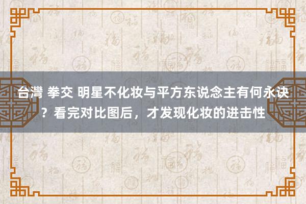 台灣 拳交 明星不化妆与平方东说念主有何永诀？看完对比图后，才发现化妆的进击性